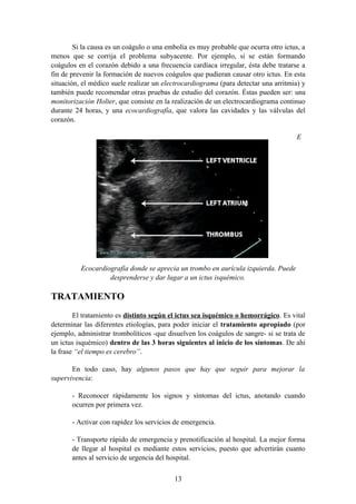 Si la causa es un coágulo o una embolia es muy probable que ocurra otro ictus, a
menos que se corrija el problema subyacente. Por ejemplo, si se están formando
coágulos en el corazón debido a una frecuencia cardíaca irregular, ésta debe tratarse a
fin de prevenir la formación de nuevos coágulos que pudieran causar otro ictus. En esta
situación, el médico suele realizar un electrocardiograma (para detectar una arritmia) y
también puede recomendar otras pruebas de estudio del corazón. Éstas pueden ser: una
monitorización Holter, que consiste en la realización de un electrocardiograma continuo
durante 24 horas, y una ecocardiografía, que valora las cavidades y las válvulas del
corazón.

                                                                                     E




          Ecocardiografía donde se aprecia un trombo en aurícula izquierda. Puede
                   desprenderse y dar lugar a un ictus isquémico.

TRATAMIENTO
        El tratamiento es distinto según el ictus sea isquémico o hemorrágico. Es vital
determinar las diferentes etiologías, para poder iniciar el tratamiento apropiado (por
ejemplo, administrar trombolíticos -que disuelven los coágulos de sangre- si se trata de
un ictus isquémico) dentro de las 3 horas siguientes al inicio de los síntomas. De ahí
la frase “el tiempo es cerebro”.

       En todo caso, hay algunos pasos que hay que seguir para mejorar la
supervivencia:

       - Reconocer rápidamente los signos y síntomas del ictus, anotando cuando
       ocurren por primera vez.

       - Activar con rapidez los servicios de emergencia.

       - Transporte rápido de emergencia y prenotificación al hospital. La mejor forma
       de llegar al hospital es mediante estos servicios, puesto que advertirán cuanto
       antes al servicio de urgencia del hospital.

                                          13
 