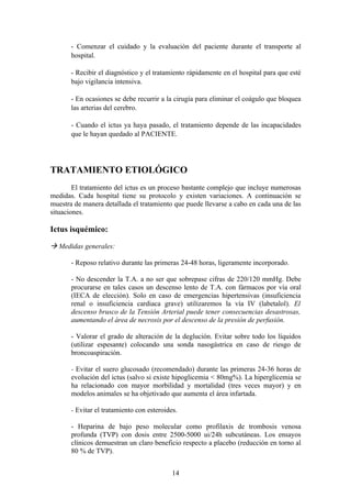 - Comenzar el cuidado y la evaluación del paciente durante el transporte al
       hospital.

       - Recibir el diagnóstico y el tratamiento rápidamente en el hospital para que esté
       bajo vigilancia intensiva.

       - En ocasiones se debe recurrir a la cirugía para eliminar el coágulo que bloquea
       las arterias del cerebro.

       - Cuando el ictus ya haya pasado, el tratamiento depende de las incapacidades
       que le hayan quedado al PACIENTE.




TRATAMIENTO ETIOLÓGICO
        El tratamiento del ictus es un proceso bastante complejo que incluye numerosas
medidas. Cada hospital tiene su protocolo y existen variaciones. A continuación se
muestra de manera detallada el tratamiento que puede llevarse a cabo en cada una de las
situaciones.

Ictus isquémico:

 Medidas generales:

       - Reposo relativo durante las primeras 24-48 horas, ligeramente incorporado.

       - No descender la T.A. a no ser que sobrepase cifras de 220/120 mmHg. Debe
       procurarse en tales casos un descenso lento de T.A. con fármacos por vía oral
       (IECA de elección). Solo en caso de emergencias hipertensivas (insuficiencia
       renal o insuficiencia cardiaca grave) utilizaremos la vía IV (labetalol). El
       descenso brusco de la Tensión Arterial puede tener consecuencias desastrosas,
       aumentando el área de necrosis por el descenso de la presión de perfusión.

       - Valorar el grado de alteración de la deglución. Evitar sobre todo los líquidos
       (utilizar espesante) colocando una sonda nasogástrica en caso de riesgo de
       broncoaspiración.

       - Evitar el suero glucosado (recomendado) durante las primeras 24-36 horas de
       evolución del ictus (salvo si existe hipoglicemia < 80mg%). La hiperglicemia se
       ha relacionado con mayor morbilidad y mortalidad (tres veces mayor) y en
       modelos animales se ha objetivado que aumenta el área infartada.

       - Evitar el tratamiento con esteroides.

       - Heparina de bajo peso molecular como profilaxis de trombosis venosa
       profunda (TVP) con dosis entre 2500-5000 ui/24h subcutáneas. Los ensayos
       clínicos demuestran un claro beneficio respecto a placebo (reducción en torno al
       80 % de TVP).


                                            14
 