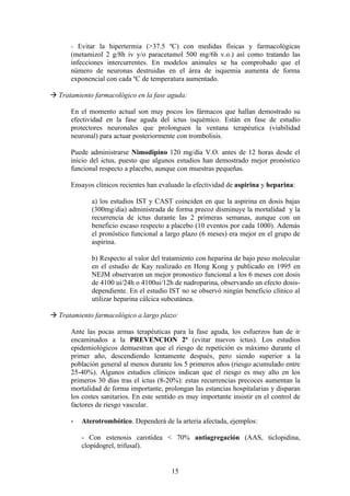 - Evitar la hipertermia (>37.5 ºC) con medidas físicas y farmacológicas
      (metamizol 2 g/8h iv y/o paracetamol 500 mg/6h v.o.) así como tratando las
      infecciones intercurrentes. En modelos animales se ha comprobado que el
      número de neuronas destruidas en el área de isquemia aumenta de forma
      exponencial con cada ºC de temperatura aumentado.

 Tratamiento farmacológico en la fase aguda:

      En el momento actual son muy pocos los fármacos que hallan demostrado su
      efectividad en la fase aguda del ictus isquémico. Están en fase de estudio
      protectores neuronales que prolonguen la ventana terapéutica (viabilidad
      neuronal) para actuar posteriormente con trombolisis.

      Puede administrarse Nimodipino 120 mg/día V.O. antes de 12 horas desde el
      inicio del ictus, puesto que algunos estudios han demostrado mejor pronóstico
      funcional respecto a placebo, aunque con muestras pequeñas.

      Ensayos clínicos recientes han evaluado la efectividad de aspirina y heparina:

             a) los estudios IST y CAST coinciden en que la aspirina en dosis bajas
             (300mg/dia) administrada de forma precoz disminuye la mortalidad y la
             recurrencia de ictus durante las 2 primeras semanas, aunque con un
             beneficio escaso respecto a placebo (10 eventos por cada 1000). Además
             el pronóstico funcional a largo plazo (6 meses) era mejor en el grupo de
             aspirina.

             b) Respecto al valor del tratamiento con heparina de bajo peso molecular
             en el estudio de Kay realizado en Hong Kong y publicado en 1995 en
             NEJM observaron un mejor pronostico funcional a los 6 meses con dosis
             de 4100 ui/24h o 4100ui/12h de nadroparina, observando un efecto dosis-
             dependiente. En el estudio IST no se observó ningún beneficio clínico al
             utilizar heparina cálcica subcutánea.

 Tratamiento farmacológico a largo plazo:

      Ante las pocas armas terapéuticas para la fase aguda, los esfuerzos han de ir
      encaminados a la PREVENCION 2ª (evitar nuevos ictus). Los estudios
      epidemiológicos demuestran que el riesgo de repetición es máximo durante el
      primer año, descendiendo lentamente después, pero siendo superior a la
      población general al menos durante los 5 primeros años (riesgo acumulado entre
      25-40%). Algunos estudios clínicos indican que el riesgo es muy alto en los
      primeros 30 días tras el ictus (8-20%): estas recurrencias precoces aumentan la
      mortalidad de forma importante, prolongan las estancias hospitalarias y disparan
      los costes sanitarios. En este sentido es muy importante insistir en el control de
      factores de riesgo vascular.

         Aterotrombótico. Dependerá de la arteria afectada, ejemplos:

          - Con estenosis carotídea < 70% antiagregación (AAS, ticlopidina,
          clopidogrel, trifusal).


                                          15
 
