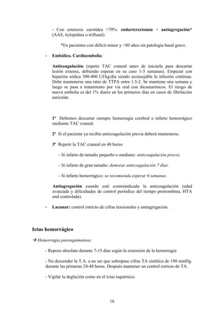 - Con estenosis carotídea >70%: endarterectomía + antiagregación*
          (AAS, ticlopidina o triflusal).

              *En pacientes con déficit minor y <80 años sin patología basal grave.

         Embólico. Cardioembolia:

          Anticoagulación (repetir TAC craneal antes de iniciarla para descartar
          lesión extensa, debiendo esperar en su caso 1-3 semanas). Empezar con
          heparina sódica 300-400 UI/kg/día siendo aconsejable la infusión continua.
          Debe mantenerse una ratio de TTPA entre 1.5-2. Se mantiene una semana y
          luego se pasa a tratamiento por vía oral con dicumarínicos. El riesgo de
          nueva embolia es del 1% diario en los primeros días en casos de fibrilación
          auricular.



          1º Debemos descartar siempre hemorragia cerebral o infarto hemorrágico
          mediante TAC craneal.

          2º Si el paciente ya recibía anticoagulación previa deberá mantenerse.

          3º Repetir la TAC craneal en 48 horas:

             - Si infarto de tamaño pequeño o mediano: anticoagulación precoz.

             - Si infarto de gran tamaño: demorar anticoagulación 7 días.

             - Si infarto hemorrágico: se recomienda esperar 6 semanas.

          Antiagregación cuando esté contraindicada la anticoagulación (edad
          avanzada y dificultades de control periódico del tiempo protrombina, HTA
          mal controlada).

         Lacunar: control estricto de cifras tensionales y antiagregación.



Ictus hemorrágico

 Hemorragia parenquimatosa:

      - Reposo absoluto durante 7-15 días según la extensión de la hemorragia

      - No descender la T.A. a no ser que sobrepase cifras TA sistólica de 190 mmHg.
      durante las primeras 24-48 horas. Después mantener un control estricto de TA.

      - Vigilar la deglución como en el ictus isquémico.




                                          16
 