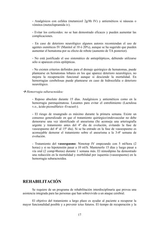 - Analgésicos con cefalea (metamizol 2g/8h IV) y antieméticos si náuseas o
       vómitos (metoclopramida iv).

       - Evitar los corticoides: no se han demostrado eficaces y pueden aumentar las
       complicaciones.

       - En caso de deterioro neurológico algunos autores recomiendan el uso de
       agentes osmóticos IV (Manitol al 10 ó 20%), aunque se ha sugerido que pueden
       aumentar el hematoma por su efecto de rebote (aumento de TA posterior).

       - No está justificado el uso sistemático de antiepilépticos, debiendo utilizarse
       sólo si aparecen crisis epilépticas.

       - No existen criterios definidos para el drenaje quirúrgico de hematomas, puede
       plantearse en hematomas lobares en los que aparece deterioro neurológico, no
       mejora la recuperación funcional aunque si desciende la mortalidad. En
       hemorragias cerebelosas puede plantearse en caso de hidrocefalia o deterioro
       neurológico.

 Hemorragia subaracnoidea:

       - Reposo absoluto durante 15 días. Analgésicos y antieméticos como en la
       hemorragia parenquimatosa. Laxantes para evitar el estreñimiento (Lactulosa
       v.o., ácido picosulfúrico -Evacuol-).

       - El riesgo de resangrado es máximo durante la primera semana. Existe un
       consenso generalizado en que el tratamiento quirúrgico/endovascular no debe
       demorarse una vez identificado el aneurisma (Se aconseja una arteriografía
       urgente y tratamiento antes del 4º día de evolución, evitando la fase de
       vasoespasmo del 4º al 15º día). Si se ha entrado en la fase de vasoespasmo es
       aconsejable demorar el tratamiento sobre el aneurisma a la 3-4ª semana de
       evolución.

       - Tratamiento del vasoespasmo: Nimotop IV empezando con 5 ml/hora (2
       horas) y si no hipotensión pasar a 10 ml/h. Mantenerlo 15 días y luego pasar a
       vía oral (2 comp/4horas) durante 1 semana más. El nimodipino ha demostrado
       una reducción en la mortalidad y morbilidad por isquemia (vasoespasmo) en la
       hemorragia subaracnoidea.




REHABILITACIÓN
        Se requiere de un programa de rehabilitación interdisciplinaria que provea una
asistencia integrada para las personas que han sobrevivido a un ataque cerebral.

      El objetivo del tratamiento a largo plazo es ayudar al paciente a recuperar la
mayor funcionalidad posible y a prevenir ictus futuros. El tiempo de recuperación y la


                                          17
 