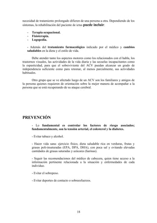 necesidad de tratamiento prolongado difieren de una persona a otra. Dependiendo de los
síntomas, la rehabilitación del paciente de ictus puede incluir:

   -   Terapia ocupacional.
   -   Fisioterapia.
   -   Logopedia.

   - Además del tratamiento farmacológico indicado por el médico y cambios
   saludables en la dieta y el estilo de vida.

        Debe atender tanto los aspectos motores como los relacionados con el habla, los
trastornos visuales, las actividades de la vida diaria y las secuelas incapacitantes como
la espasticidad, para que el sobreviviente del ACV puedan alcanzar un grado de
independencia suficiente como para retomar, al menos parcialmente, sus actividades
habituales.

       Otro grupo que se ve afectado luego de un ACV son los familiares y amigos de
la persona quienes requieren de orientación sobre la mejor manera de acompañar a la
persona que se está recuperando de su ataque cerebral.




PREVENCIÓN
       - Lo fundamental es controlar los factores de riesgo asociados;
       fundamentalmente, son la tensión arterial, el colesterol y la diabetes.

       - Evitar tabaco y alcohol.

       - Hacer vida sana: ejercicio físico, dieta saludable rica en verduras, frutas y
       grasas poli-insaturadas (EPA, DPA, DHA), con poca sal y evitando elevadas
       cantidades de grasas saturadas y azúcares (harinas).

       - Seguir las recomendaciones del médico de cabecera, quien tiene acceso a la
       información pertinente relacionada a la situación y enfermedades de cada
       individuo.

       - Evitar el sobrepeso.

       - Evitar deportes de contacto o sobreesfuerzos.




                                           18
 