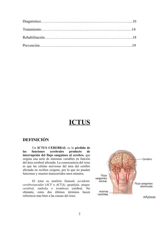 Diagnóstico………………………………………………………………..10

Tratamiento……………………………………………………….………14

Rehabilitación……………………………………………………………..18

Prevención…………………………………………………………….…..19




                                    ICTUS

DEFINICIÓN
        Un ICTUS CEREBRAL es la pérdida de
las    funciones      cerebrales    producto       de
interrupción del flujo sanguíneo al cerebro, que
origina una serie de síntomas variables en función
del área cerebral afectada. La consecuencia del ictus
es que las células nerviosas del área del cerebro
afectada no reciben oxígeno, por lo que no pueden
funcionar y mueren transcurridos unos minutos.

       El ictus es también llamado accidente
cerebrovascular (ACV o ACVA), apoplejía, ataque
cerebral, embolia o trombosis cerebral. No
obstante, estos dos últimos términos hacen
referencia mas bien a las causas del ictus.




                                            2
 