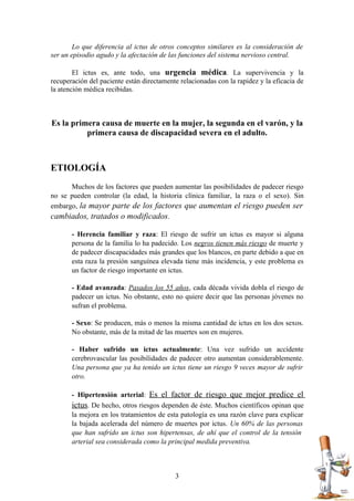 Lo que diferencia al ictus de otros conceptos similares es la consideración de
ser un episodio agudo y la afectación de las funciones del sistema nervioso central.

        El ictus es, ante todo, una urgencia médica. La supervivencia y la
recuperación del paciente están directamente relacionadas con la rapidez y la eficacia de
la atención médica recibidas.



Es la primera causa de muerte en la mujer, la segunda en el varón, y la
          primera causa de discapacidad severa en el adulto.



ETIOLOGÍA
      Muchos de los factores que pueden aumentar las posibilidades de padecer riesgo
no se pueden controlar (la edad, la historia clínica familiar, la raza o el sexo). Sin
embargo, la mayor parte de los factores que aumentan el riesgo pueden ser
cambiados, tratados o modificados.

       - Herencia familiar y raza: El riesgo de sufrir un ictus es mayor si alguna
       persona de la familia lo ha padecido. Los negros tienen más riesgo de muerte y
       de padecer discapacidades más grandes que los blancos, en parte debido a que en
       esta raza la presión sanguínea elevada tiene más incidencia, y este problema es
       un factor de riesgo importante en ictus.

       - Edad avanzada: Pasados los 55 años, cada década vivida dobla el riesgo de
       padecer un ictus. No obstante, esto no quiere decir que las personas jóvenes no
       sufran el problema.

       - Sexo: Se producen, más o menos la misma cantidad de ictus en los dos sexos.
       No obstante, más de la mitad de las muertes son en mujeres.

       - Haber sufrido un ictus actualmente: Una vez sufrido un accidente
       cerebrovascular las posibilidades de padecer otro aumentan considerablemente.
       Una persona que ya ha tenido un ictus tiene un riesgo 9 veces mayor de sufrir
       otro.

       - Hipertensión arterial: Es el factor de riesgo que mejor predice el
       ictus. De hecho, otros riesgos dependen de éste. Muchos científicos opinan que
       la mejora en los tratamientos de esta patología es una razón clave para explicar
       la bajada acelerada del número de muertes por ictus. Un 60% de las personas
       que han sufrido un ictus son hipertensas, de ahí que el control de la tensión
       arterial sea considerada como la principal medida preventiva.



                                           3
 