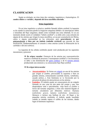 CLASIFICACION
      Según su etiología, un ictus tiene dos variantes, isquémicos y hemorrágicos. El
cuadro clínico es variado y depende del área encefálica afectada.

                                  Ictus isquémico

        En un ictus isquémico u oclusivo, también llamado infarto cerebral, la isquemia
se da cuando la estructura pierde la irrigacion sanguínea debido a la interrupcion súbita
e inmediata del flujo sanguíneo, dando como resultado una zona infartada. Es en ese
momento donde ocurre el verdadero "infarto cerebral" y se debe solo a una oclusión de
alguna de las arterias que irrigan la masa encefálica, ya sea por acumulación de fibrina,
calcio o alguna anormalidad en los eritrocitos, pero generalmente es por
arteroesclerosis o bien por un émbolo (embolia cerebral) que procede de otra
localización, fundamentalmente el corazón u otras arterias (como la bifurcación de la
carótidas o del arco aórtico).

      La isquemia de las células cerebrales puede venir producida por los siguientes
mecanismos y procesos:

               De origen vascular: Estenosis de las arterias por vasoconstricción
              reactiva a multitud de procesos ("vasoespasmo cerebral"). Con frecuencia
              se debe a una disminución del gasto cardíaco o de la tensión arterial
              produciendo una estenosis y su consecuente bajo flujo cerebral.

               De origen intravascular

                      •   Aterotrombótico: Se forma un coágulo en una de las arterias
                          que irrigan el cerebro, provocando la isquemia o bien en
                          grandes arterias, extracraneales (carótida interna, vertebrales,
                          cayado aórtico...). Este fenómeno se ve favorecido por la
                          presencia de placas de aterosclerosis en las arterias.
                      •   Embólico: El émbolo puede ser consecuencia de un coágulo
                          formado en una vena de otra parte del cuerpo y que, tras
                          desprenderse total o parcialmente, viaja hacia el cerebro a
                          través del torrente sanguíneo, o bien otro material llegado al
                          torrente circulatorio por diferentes motivos: fracturas
                          (embolismo graso), tumores (embolismo metastásico),
                          fármacos o incluso una burbuja de aire. Al llegar a las
                          pequeñas arterias cerebrales el émbolo queda encallado
                          cuando su tamaño supera el calibre de las mismas, dando
                          lugar al fenómeno isquémico.




                                            5
 