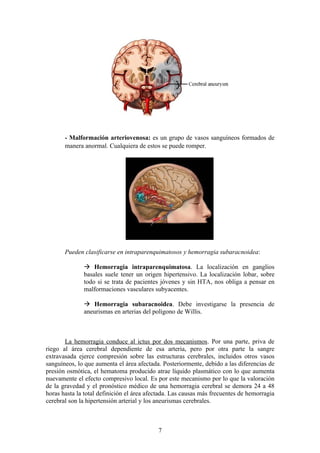 - Malformación arteriovenosa: es un grupo de vasos sanguíneos formados de
       manera anormal. Cualquiera de estos se puede romper.




       Pueden clasificarse en intraparenquimatosos y hemorragia subaracnoidea:

               Hemorragia intraparenquimatosa. La localización en ganglios
              basales suele tener un origen hipertensivo. La localización lobar, sobre
              todo si se trata de pacientes jóvenes y sin HTA, nos obliga a pensar en
              malformaciones vasculares subyacentes.

               Hemorragia subaracnoidea. Debe investigarse la presencia de
              aneurismas en arterias del polígono de Willis.



       La hemorragia conduce al ictus por dos mecanismos. Por una parte, priva de
riego al área cerebral dependiente de esa arteria, pero por otra parte la sangre
extravasada ejerce compresión sobre las estructuras cerebrales, incluidos otros vasos
sanguíneos, lo que aumenta el área afectada. Posteriormente, debido a las diferencias de
presión osmótica, el hematoma producido atrae líquido plasmático con lo que aumenta
nuevamente el efecto compresivo local. Es por este mecanismo por lo que la valoración
de la gravedad y el pronóstico médico de una hemorragia cerebral se demora 24 a 48
horas hasta la total definición el área afectada. Las causas más frecuentes de hemorragia
cerebral son la hipertensión arterial y los aneurismas cerebrales.



                                           7
 