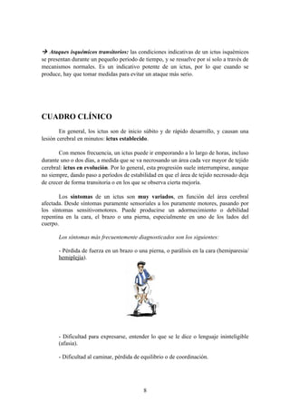  Ataques isquémicos transitorios: las condiciones indicativas de un ictus isquémicos
se presentan durante un pequeño periodo de tiempo, y se resuelve por sí solo a través de
mecanismos normales. Es un indicativo potente de un ictus, por lo que cuando se
produce, hay que tomar medidas para evitar un ataque más serio.




CUADRO CLÍNICO
        En general, los ictus son de inicio súbito y de rápido desarrollo, y causan una
lesión cerebral en minutos: ictus establecido.

       Con menos frecuencia, un ictus puede ir empeorando a lo largo de horas, incluso
durante uno o dos días, a medida que se va necrosando un área cada vez mayor de tejido
cerebral: ictus en evolución. Por lo general, esta progresión suele interrumpirse, aunque
no siempre, dando paso a períodos de estabilidad en que el área de tejido necrosado deja
de crecer de forma transitoria o en los que se observa cierta mejoría.

       Los síntomas de un ictus son muy variados, en función del área cerebral
afectada. Desde síntomas puramente sensoriales a los puramente motores, pasando por
los síntomas sensitivomotores. Puede producirse un adormecimiento o debilidad
repentina en la cara, el brazo o una pierna, especialmente en uno de los lados del
cuerpo.

       Los síntomas más frecuentemente diagnosticados son los siguientes:

       - Pérdida de fuerza en un brazo o una pierna, o parálisis en la cara (hemiparesia/
       hemiplejía).




       - Dificultad para expresarse, entender lo que se le dice o lenguaje ininteligible
       (afasia).

       - Dificultad al caminar, pérdida de equilibrio o de coordinación.




                                           8
 