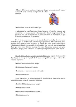 - Mareos, dolor de cabeza brusco (repentino, sin que se conozca causa), intenso
       e inusual, casi siempre acompañado de otros
       síntomas.




       - Pérdida de la visión en uno o ambos ojos.

       - Además de las manifestaciones físicas, hasta un 50% de las personas que
       sobreviven a su ataque cerebral sufren depresión durante los primeros años. A
       pesar de esto, en la mayoría de los casos se omite el diagnóstico, lo que
       repercute negativamente en el paciente.

       No obstante, numerosos cuadros de ictus de baja intensidad y duración pasan
inadvertidos por lo anodino de la sintomatología: parestesias, debilidad de un grupo
muscular poco específico (su actividad es suplida por otros grupos musculares),
episodios amnésicos breves, pequeña desorientación, etc. No sería muy descabellado
decir que son estos síntomas menores los más frecuentes, teniendo una gran
importancia, porque ponen sobreaviso de la patología subyacente de una forma precoz.



       Cuando el ictus afecta a la región izquierda del cerebro, la parte afectada será la
derecha del cuerpo (y la izquierda de la cara) y se podrán dar alguno o todos los
síntomas siguientes:

       - Parálisis del lado derecho del cuerpo.

       - Problemas del habla o del lenguaje.

       - Estilo de comportamiento cauto, enlentecido.

       - Pérdida de memoria.

        Si por el contrario, la parte afectada es la región derecha del cerebro, será la
parte izquierda del cuerpo la que tendrá problemas:

       - Parálisis del lado izquierdo del cuerpo.

       - Problemas en la visión.

       - Comportamiento inquisitivo, acelerado.

       - Pérdida de memoria.



                                            9
 