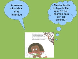 A menina     - Menina bonita
não sabia ,   do laço de fita ,
   mas          qual é o seu
 inventou       segredo para
                   ser tão
                  pretinha?
 