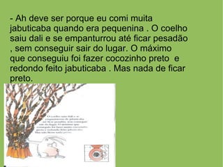 - Ah deve ser porque eu comi muita
jabuticaba quando era pequenina . O coelho
saiu dali e se empanturrou até ficar pesadão
, sem conseguir sair do lugar. O máximo
que conseguiu foi fazer cocozinho preto e
redondo feito jabuticaba . Mas nada de ficar
preto.
 