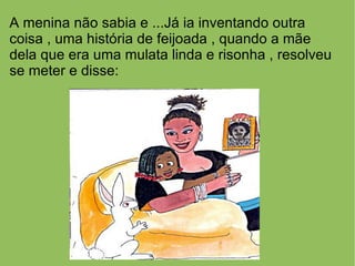 A menina não sabia e ...Já ia inventando outra
coisa , uma história de feijoada , quando a mãe
dela que era uma mulata linda e risonha , resolveu
se meter e disse:
 