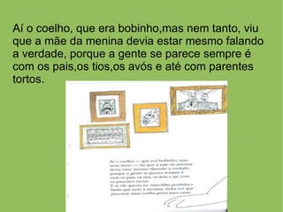 Aí o coelho, que era bobinho,mas nem tanto, viu
que a mãe da menina devia estar mesmo falando
a verdade, porque a gente se parece sempre é
com os pais,os tios,os avós e até com parentes
tortos.
 