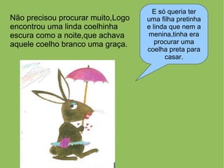 E só queria ter
Não precisou procurar muito,Logo   uma filha pretinha
encontrou uma linda coelhinha      e linda que nem a
escura como a noite,que achava     menina,tinha era
aquele coelho branco uma graça.       procurar uma
                                   coelha preta para
                                         casar.
 