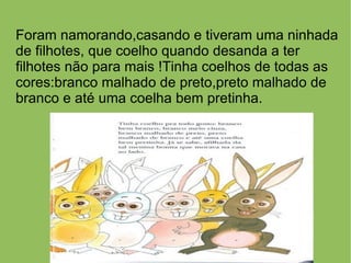 Foram namorando,casando e tiveram uma ninhada
de filhotes, que coelho quando desanda a ter
filhotes não para mais !Tinha coelhos de todas as
cores:branco malhado de preto,preto malhado de
branco e até uma coelha bem pretinha.
 