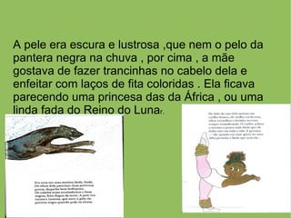 A pele era escura e lustrosa ,que nem o pelo da
pantera negra na chuva , por cima , a mãe
gostava de fazer trancinhas no cabelo dela e
enfeitar com laços de fita coloridas . Ela ficava
parecendo uma princesa das da África , ou uma
linda fada do Reino do Lunar.
 