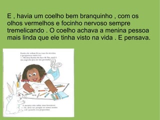 E , havia um coelho bem branquinho , com os
olhos vermelhos e focinho nervoso sempre
tremelicando . O coelho achava a menina pessoa
mais linda que ele tinha visto na vida . E pensava.
 