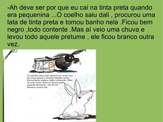 -Ah deve ser por que eu cai na tinta preta quando
era pequenina ...O coelho saiu dali , procurou uma
lata de tinta preta e tomou banho nela .Ficou bem
negro ,todo contente .Mas aí veio uma chuva e
levou todo aquele pretume , ele ficou branco outra
vez.
 