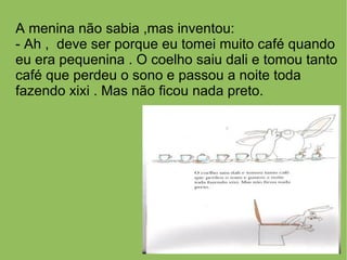 A menina não sabia ,mas inventou:
- Ah , deve ser porque eu tomei muito café quando
eu era pequenina . O coelho saiu dali e tomou tanto
café que perdeu o sono e passou a noite toda
fazendo xixi . Mas não ficou nada preto.
 