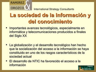 La sociedad de la Información y del conocimiento Importantes avances tecnológicos, especialmente en informática y telecomunicaciones producidos a finales del Siglo XX La globalización y el desarrollo tecnológico han hecho que la socialización del acceso a la información se haya constituido en uno de los rasgos característicos de la sociedad actual El desarrollo de NTIC ha favorecido el acceso a la información 