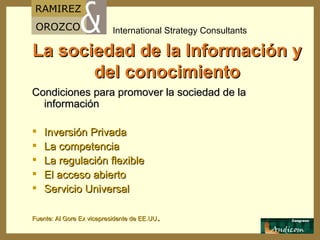La sociedad de la Información y del conocimiento Condiciones para promover la sociedad de la información Inversión Privada La competencia La regulación flexible El acceso abierto Servicio Universal Fuente: Al Gore Ex vicepresidente de EE.UU . 