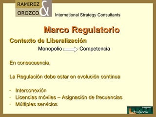 Marco Regulatorio Contexto de Liberalización Monopolio  Competencia En consecuencia,  La Regulación debe estar en evolución continua Interconexión Licencias móviles – Asignación de frecuencias Múltiples servicios  
