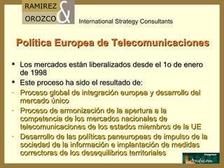 Política Europea de Telecomunicaciones Los mercados están liberalizados desde el 1o de enero de 1998 Este proceso ha sido el resultado de: Proceso global de integración europea y desarrollo del mercado único Proceso de armonización de la apertura a la competencia de los mercados nacionales de telecomunicaciones de los estados miembros de la UE Desarrollo de las políticas paneuropeas de impulso de la sociedad de la información e implantación de medidas correctoras de los desequilibrios territoriales 