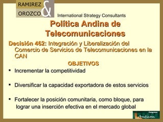 Política Andina de Telecomunicaciones Decisión 462:   Integración y Liberalización del Comercio de Servicios de Telecomunicaciones en la  CAN OBJETIVOS I ncrementar la competitividad D iversificar la capacidad exportadora de estos servicio s F ortalecer la posición comunitaria, como bloque, para lograr una inserción efectiva en el mercado global 