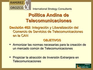 Política Andina de Telecomunicaciones Decisión 462:   Integración y Liberalización del Comercio de Servicios de Telecomunicaciones en la  CAN OBJETIVOS Armonizar las normas necesarias para la creación de un mercado común de Telecomunicaciones Propiciar la atracción de Inversión Extranjera en Telecomunicaciones 