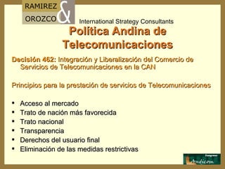 Política Andina de Telecomunicaciones Decisión 462:   Integración y Liberalización del Comercio de Servicios de Telecomunicaciones en la  CAN Principios para la prestación de servicios de Telecomunicaciones A cceso al mercado T rato de nación más favorecid a T rato nacional T ransparencia D erechos del usuario final E liminación de las medidas restrictivas 