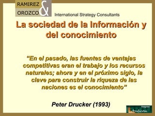 La sociedad de la Información y del conocimiento “ En el pasado, las fuentes de ventajas competitivas eran el trabajo y los recursos naturales; ahora y en el próximo siglo, la clave para construir la riqueza de las naciones es el conocimiento” Peter Drucker (1993) 