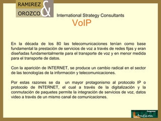 VoIP En la década de los 80 las telecomunicaciones tenían como base fundamental la prestación de servicios de voz a través de redes fijas y eran diseñadas fundamentalmente para el transporte de voz y en menor medida para el transporte de datos. Con la aparición de INTERNET, se produce un cambio radical en el sector de las tecnologías de la información y telecomunicaciones.  Por estas razones se da  un mayor protagonismo al protocolo IP o protocolo de INTERNET, el cual a través de la digitalización y la conmutación de paquetes permite la integración de servicios de voz, datos video a través de un mismo canal de comunicaciones. 