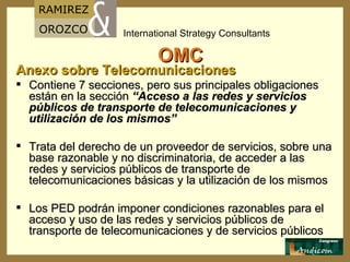 OMC Anexo sobre Telecomunicaciones Contiene 7 secciones, pero sus principales obligaciones están en la sección  “Acceso a las redes y servicios públicos de transporte de telecomunicaciones y utilización de los mismos” Trata del derecho de un proveedor de servicios, sobre una base razonable y no discriminatoria, de acceder a las redes y servicios públicos de transporte de telecomunicaciones básicas y la utilización de los mismos Los PED podrán imponer condiciones razonables para el acceso y uso de las redes y servicios públicos de transporte de telecomunicaciones y de servicios públicos 