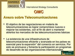 OMC Anexo sobre Telecomunicaciones El objetivo de las negociaciones en materia de telecomunicaciones es lograr compromisos nuevos o mejorar los existentes, con el fin de abrir o mantener abiertos los mercados de las telecomunicaciones básicas   La existencia de una infraestructura de telecomunicaciones eficiente y avanzada en los países es esencial para la expansión” del comercio en servicios. Por esto se promueve y fomenta la participación en programas de desarrollo de las organizaciones internacionales. 