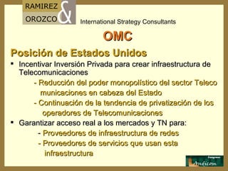 OMC Posición de Estados Unidos  Incentivar Inversión Privada para crear infraestructura de Telecomunicaciones - Reducción del poder monopolístico del sector Teleco municaciones en cabeza del Estado - Continuación de la tendencia de privatización de los operadores de Telecomunicaciones Garantizar acceso real a los mercados y TN para: -  Proveedores de infraestructura de redes - Proveedores de servicios que usan esta  infraestructura 