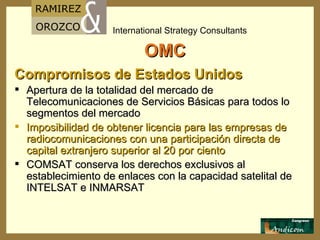 OMC Compromisos de Estados Unidos  Apertura de la totalidad del mercado de Telecomunicaciones de Servicios Básicas para todos lo segmentos del mercado Imposibilidad de obtener licencia para las empresas de radiocomunicaciones con una participación directa de capital extranjero superior al 20 por ciento  COMSAT conserva los derechos exclusivos al establecimiento de enlaces con la capacidad satelital de INTELSAT e INMARSAT   