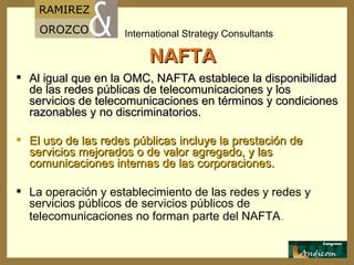 NAFTA Al igual que en la OMC, NAFTA establece la disponibilidad de las redes públicas de telecomunicaciones y los servicios de telecomunicaciones en términos y condiciones razonables y no discriminatorios. El uso de las redes públicas incluye la prestación de servicios mejorados o de valor agregado, y las comunicaciones internas de las corporaciones. La operación y establecimiento de las redes y redes y servicios públicos de servicios públicos de  telecomunicaciones no forman parte del NAFTA . 