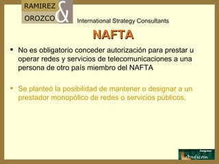 NAFTA No es obligatorio conceder autorización para prestar u operar redes y servicios de telecomunicaciones a una persona de otro país miembro del NAFTA Se planteó la posibilidad de mantener o designar a un prestador monopólico de redes o servicios públicos. 