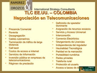 TLC EE.UU. – COLOMBIA   Negociación en Telecomunicaciones Presencia Comercial  Reventa Desagregación Cables submarinos Terminación de tráfico de larga distancia Call back Costos de acceso a internet Servicios de Información Inversión pública en empresas de telecomunicaciones Régimen de prestación Definición de operador dominante Asignación de recursos escasos Servicio y Acceso Universal  Interconexión Comercio Electrónico Otorgamiento de Licencias Independencia del regulador Neutralidad Tecnológica Paridad en la marcación Portabilidad numérica Redes privadas Telefonía rural  Protección al usuario Acceso a bases de datos 