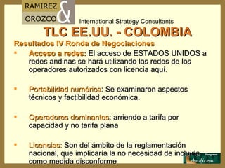 TLC EE.UU. - COLOMBIA Resultados IV Ronda de Negociaciones Acceso a redes:  El acceso de ESTADOS UNIDOS a redes andinas se hará utilizando las redes de los operadores autorizados con licencia aquí. Portabilidad numérica : Se examinaron aspectos técnicos y factibilidad económica. Operadores dominantes : arriendo a tarifa por capacidad y no tarifa plana Licencias:  Son del ámbito de la reglamentación nacional, que implicaría la no necesidad de incluirla como medida disconforme 