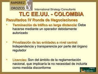 TLC EE.UU. - COLOMBIA Resultados IV Ronda de Negociaciones Terminación de tráfico en larga distancia :  Debe hacerse mediante un operador debidamente autorizado Privatización de las entidades a nivel central:  lndependencia y transparencia por parte del órgano regulador Licencias:  Son del ámbito de la reglamentación nacional, que implicaría la no necesidad de incluirla como medida disconforme 