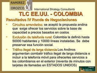 TLC EE.UU. - COLOMBIA Resultados IV Ronda de Negociaciones Circuitos arrendados:  se aceptó la propuesta andina que  exige ofrecer los servicios sobre la base de capacidad a precios basados en costos . Exclusión de telefonía rural:  Colombia la definió hasta 50000 habitantes y 10000 líneas instaladas. Se  debe preservar esa función social. Tráfico ilegal de larga distancia   Los Andinos argumentan combatir tráfico ilegal de larga distancia e incluir a la telefonía móvil para ofrecerles servicios a los colombianos en el exterior (reventa de minutos con tarjetas de llamadas en ESTADOS UNIDOS) 