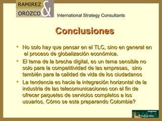 Conclusiones No solo hay que pensar en el TLC, sino en general en  el proceso de globalización económica. El tema de la brecha digital, es un tema sensible no solo para la competitividad de las empresas,  sino también para la calidad de vida de los ciudadanos La tendencia es hacia la integración horizontal de la industria de las telecomunicaciones con el fin de ofrecer paquetes de servicios completos a los usuarios. Cómo se esta preparando Colombia? 