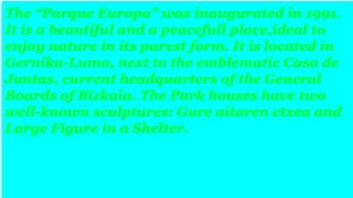 The “Parque Europa” was inaugurated in 1991.
It is a beautiful and a peacefull place,ideal to
enjoy nature in its purest form. It is located in
Gernika-Lumo, next to the emblematic Casa de
Juntas, current headquarters of the General
Boards of Bizkaia. The Park houses have two
well-known sculptures: Gure aitaren etxea and
Large Figure in a Shelter.
 