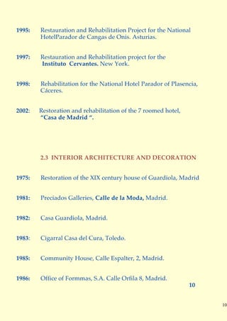 1995:   Restauration and Rehabilitation Project for the National
        HotelParador de Cangas de Onis. Asturias.


1997:   Restauration and Rehabilitation project for the
        Instituto Cervantes. New York.


1998:   Rehabilitation for the National Hotel Parador of Plasencia,
        Cáceres.


2002:   Restoration and rehabilitation of the 7 roomed hotel,
        “Casa de Madrid “.




        2.3 INTERIOR ARCHITECTURE AND DECORATION


1975:   Restoration of the XIX century house of Guardiola, Madrid


1981:   Preciados Galleries, Calle de la Moda, Madrid.


1982:   Casa Guardiola, Madrid.


1983:   Cigarral Casa del Cura, Toledo.


1985:   Community House, Calle Espalter, 2, Madrid.


1986:   Office of Formmas, S.A. Calle Orfila 8, Madrid.
                                                                10


                                                                      10
 
