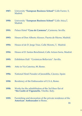 1987:   University “European Business School” Calle Factor, 5,
        Madrid.


1990:   University “European Business School” Calle Atica,7,
        Madrid.


1991:   Palace Hotel “Casa de Carmona”, Carmona. Sevilla.


1993:   House of Don Alberto Alcocer, Puerta de Hierro, Madrid.


1994:   House of de D. Jorge Trias. Calle Moreto, 7, Madrid.


1994:   House of D. Santos Benchimol, Calle Arturo Soria, Madrid.


1995:   Exhibition Hall “Cerámicas Bellavista”. Sevilla.


1995:   Attic in Via Caterina, 89, Rome.


1996:   National Hotel Parador of Jarandilla, Cáceres, Spain


1998:   Residency of the Embassador of U.S.A, Rome.


1998:   Works for the rehabilitation of the 3rd floor flat of
        “the Castle of Vignanello, Viterbo. Italy.


1999:   Furnishing and decoration of the private residence of the
        American Ambassador in Rome.
                                                               11


                                                                    11
 