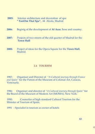 2003:     Interior architecture and decoration of spa:
         “ FusiOm Thai Spa”, 44 Alcala, Madrid


2006:    Beginig of the development of Al Azar, hose and country.


2007:    Projects of two streets of the old quarter of Madrid for the
         Town Hall


2008:    Project of ideas for the Opera Square for the Town Hall,
         Madrid.




                        2.4 TOURISM



1987:    Organiser and Director of “A Cultural journey through France
and Spain” for the Patron of the Museum of Colonial Art, Caracas,
Venezuela.


1986:   Organiser and director of “A Cultural journey through Spain” for
the Board of the Museum of Modern Art (MOMA), New York.

1990:       Councelor of high standard Cultural Tourism for the
Minister of Tourism of Spain.

1991 : Specialist in tourism as owner of hotels



                                                                  12


                                                                           12
 