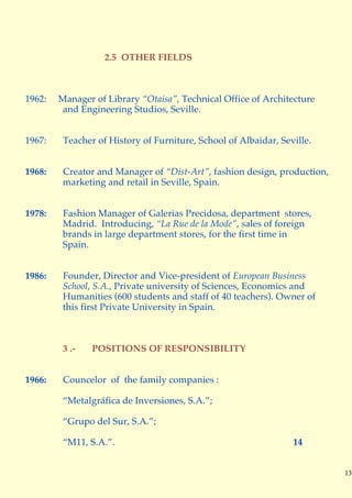 2.5 OTHER FIELDS



1962:   Manager of Library “Otaisa”, Technical Office of Architecture
         and Engineering Studios, Seville.


1967:    Teacher of History of Furniture, School of Albaidar, Seville.


1968:    Creator and Manager of “Dist-Art”, fashion design, production,
         marketing and retail in Seville, Spain.


1978:    Fashion Manager of Galerias Precidosa, department stores,
         Madrid. Introducing, “La Rue de la Mode”, sales of foreign
         brands in large department stores, for the first time in
         Spain.


1986:    Founder, Director and Vice-president of European Business
         School, S.A., Private university of Sciences, Economics and
         Humanities (600 students and staff of 40 teachers). Owner of
         this first Private University in Spain.



         3 .-   POSITIONS OF RESPONSIBILITY


1966:    Councelor of the family companies :

         “Metalgráfica de Inversiones, S.A.”;

         “Grupo del Sur, S.A.”;

         “M11, S.A.”.                                            14


                                                                          13
 