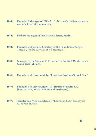 1968:   Founder &Manager of "Dis-Art ". Women´s fashion garments
        manufactured at cooperatives.



1978:   Fashion Manager of Preciados Galleries, Madrid.



1982:   Founder and General Secretary of the Foundation “City of
        Toledo”, for the survival of it´s Heritage .



1985:   Manager of the Spanish Cultural Sector for the FRM de Franco
        Maria Ricci Editions.



1986:   Founder and Director of the “European Business School, S.A.”



1987:   Founder and Vice-president of “Houses of Spain, S.A.”
        (Restorations, rehabilitations and marketing).



1987:   Founder and Vice-president of “Formmas, S.A.” (Society of
        Cultural Services).




                                                                15


                                                                       14
 