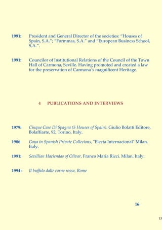 1991:    President and General Director of the societies: “Houses of
         Spain, S.A.”; “Formmas, S.A.” and “European Business School,
         S.A.”.


1991:    Councilor of Institutional Relations of the Council of the Town
         Hall of Carmona, Seville. Having promoted and created a law
         for the preservation of Carmona´s magnificent Heritage.




              4    PUBLICATIONS AND INTERVIEWS




1979:    Cinque Case Di Spagna (5 Houses of Spain). Giulio Bolatti Editore,
         Bolaffiarte, 92, Torino, Italy.

1986     Goya in Spanish Private Collecions, "Electa Internacional" Milan.
         Italy.

1991:    Sevillian Haciendas of Olivar, Franco Maria Ricci. Milan. Italy.


1994 :   Il buffalo dalle corne rossa, Rome




                                                                   16


                                                                              15
 