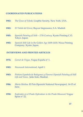 COORDINATED PUBLICATIONS


1982:   The Greco of Toledo, Graphic Society, New York. USA.


1982:   El Toledo del Greco, Raycar Impresores, S.A. Madrid.


1985:   Spanish Painting of 16th – 17th Century. Kyoto Printing C.O.
        Tokyo. Japan.

1985:   Spanish Still Life in the Golden Age 1600-1650, Nissa Printing
        Company. Kyoto. Japan.


INTERVIEWS AND PRINTED ARTICLES


1976:   Carnet de Vogue, Vogue España nº 1.


1982:   Newsweek International, April 1.


1983:   Pintura Española de Bodegones y Floreros (Spanish Painting of Still
        Life and Vases, Julio Soto, Madrid.


1986:   Marta Medina. El País (Spanish National Newspaper), 14-15 of
        June.


1990:   Esplendor en el Prado (Splendour in the Prado Museum) Vogue
        Spain nº 22.


                                                                   17


                                                                              16
 